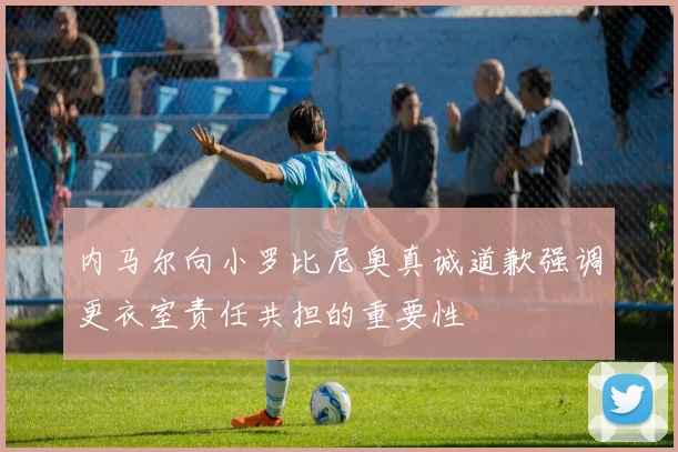 内马尔向小罗比尼奥真诚道歉强调更衣室责任共担的重要性