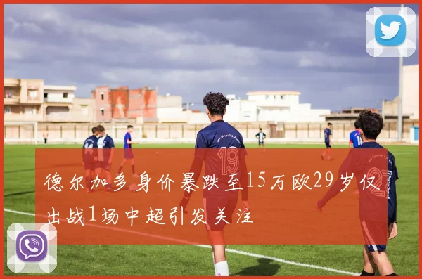 德尔加多身价暴跌至15万欧29岁仅出战1场中超引发关注