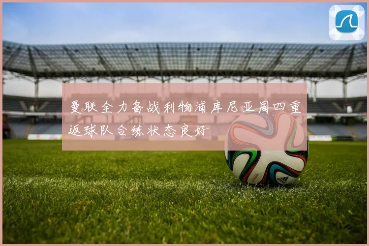 曼联全力备战利物浦库尼亚周四重返球队合练状态良好