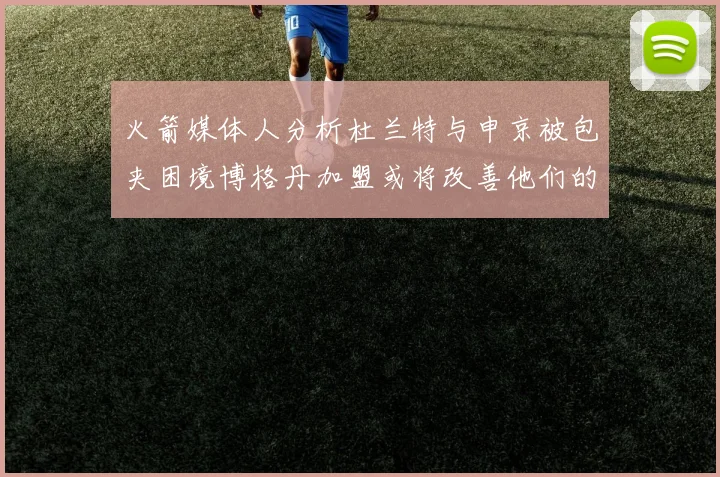火箭媒体人分析杜兰特与申京被包夹困境博格丹加盟或将改善他们的进攻空间