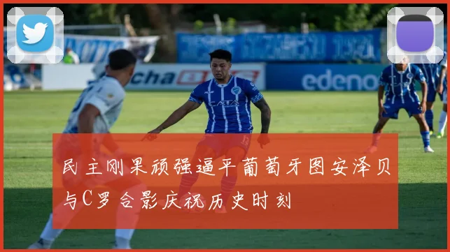 民主刚果顽强逼平葡萄牙图安泽贝与C罗合影庆祝历史时刻