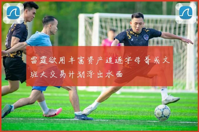 雷霆欲用丰富资产追逐字母哥或文班大交易计划浮出水面