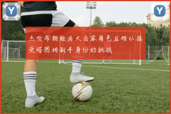 杰伦布朗经历大当家角色后难以接受塔图姆副手身份的挑战