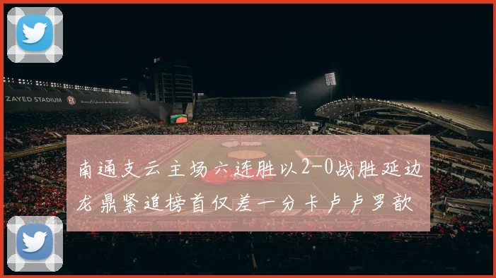 南通支云主场六连胜以2-0战胜延边龙鼎紧追榜首仅差一分卡卢卢罗歆破门助力