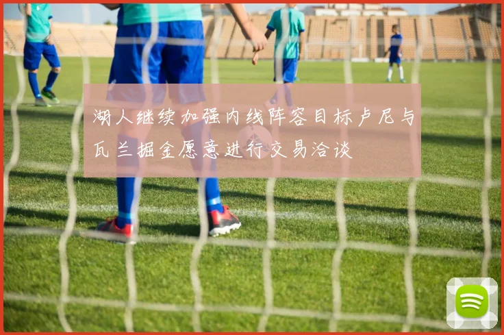 湖人继续加强内线阵容目标卢尼与瓦兰掘金愿意进行交易洽谈