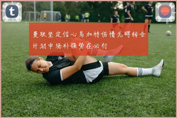 曼联坚定信心乌加特伤情无碍转会计划中场补强势在必行