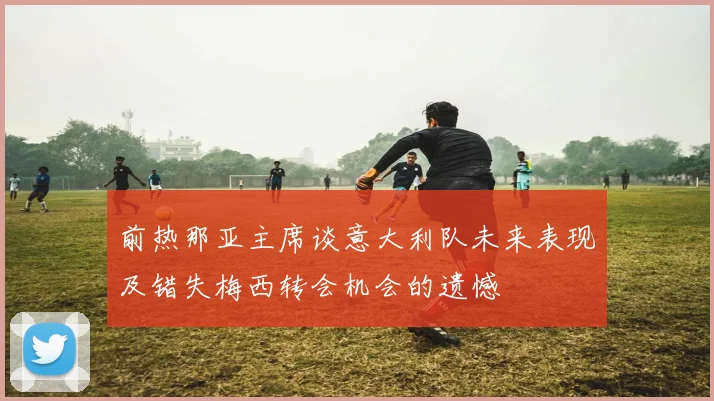 前热那亚主席谈意大利队未来表现及错失梅西转会机会的遗憾