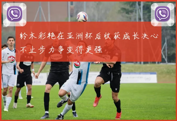 铃木彩艳在亚洲杯后收获成长决心不止步力争变得更强