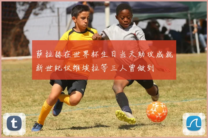 萨拉赫在世界杯生日当天助攻成就新世纪仅维埃拉等三人曾做到