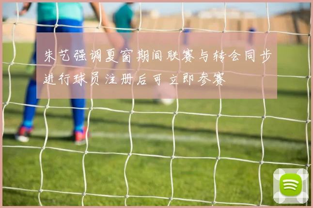 朱艺强调夏窗期间联赛与转会同步进行球员注册后可立即参赛