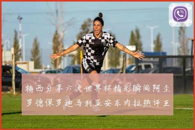 梅西分享六次世界杯精彩瞬间阿圭罗德保罗迪马利亚安东内拉热评互动